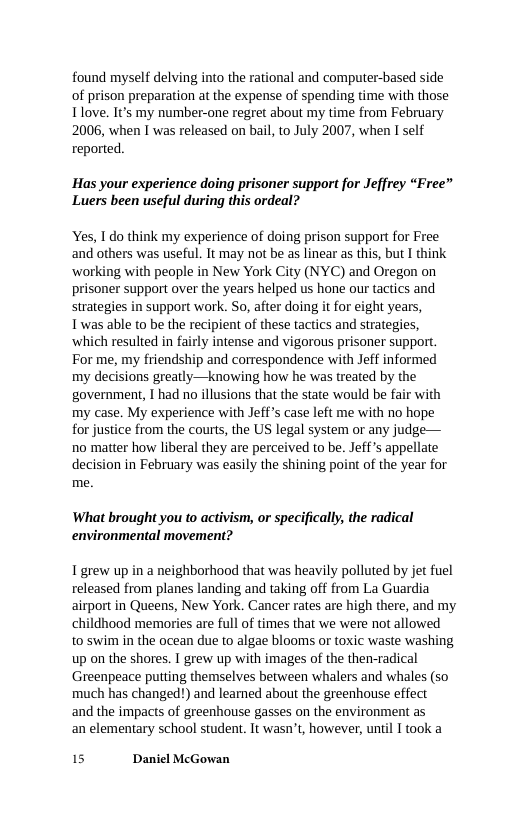 found myself delving into the rational and computer-based side of prison preparation at the expense of spending time with those Tlove. It’s my number-one regret about my time from February 2006, when I was released on bail, to July 2007, when I self reported.  "Has your experience doing prisoner support for Jeffrey “Free” Luers been useful during this ordeal?  Yes, 1 do think my experience of doing prison support for Free and others was useful. It may not be as linear as this, but I think ‘working with people in New York City (NYC) and Oregon on prisoner support over the years helped us hone our tactics and strategies in support work. So, after doing it for eight years, Twas able to be the recipient of these tactics and strategies, ‘which resulted in fairly intense and vigorous prisoner support. For me, my friendship and correspondence with Jeff informed my decisions greatly—knowing how he was treated by the government, T had no illusions that the state would be fair with my case. My experience with Jeffs case left me with no hope for justice from the courts, the US legal system or any judge— no matter how liberal they are perceived to be. Jeff s appellate decision in February was easily the shining point of the year for me.  What brought you to activism, or specifically, the radical environmental movement?  T grew up in a neighborhood that was heavily polluted by jet fuel released from planes landing and taking off from La Guardia airport in Queens, New York. Cancer rates are high there, and my childhood memories are full of times that we were not allowed  to swim in the ocean due to algae blooms or toxic waste washing up on the shores. I grew up with images of the then-radical Greenpeace putting themselves between whalers and whales (so much has changed!) and learned about the greenhouse effect  and the impacts of greenhouse gasses on the environment as  an elementary school student. It wasn’t, however, until I took a  15 Daniel McGowan 